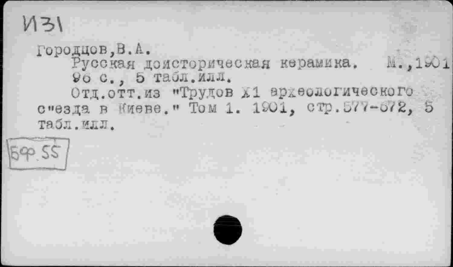 ﻿Ид\
1'ородцов,В.А.
Русская доисторическая керамика. М;,1*О1 Vo с., о табл.илл.
Отд.отт.из «Трудов л 1 археологического сезда в Киеве.” Том 1. 1901, ОТр. 577-072, 5 та 5 л. ил л.